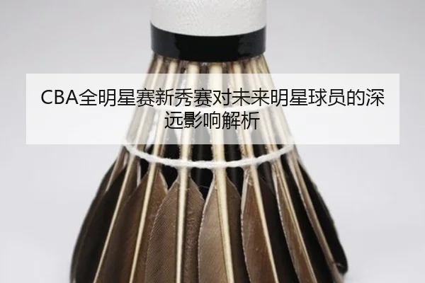 CBA全明星赛新秀赛对未来明星球员的深远影响解析