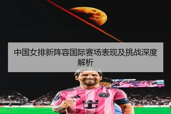 中国女排新阵容国际赛场表现及挑战深度解析